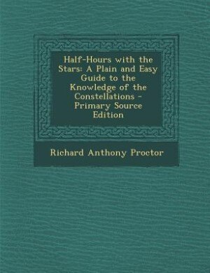 Half-Hours with the Stars: A Plain and Easy Guide to the Knowledge of the Constellations - Primary Source Edition