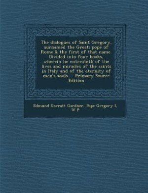 The dialogues of Saint Gregory, surnamed the Great; pope of Rome &amp; the first of that name. Divided into four books, wherein he entreateth of the lives and miracles of the saints in Italy and of the eternity of men's souls  - Primary Source Edition