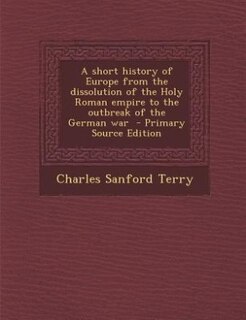 A short history of Europe from the dissolution of the Holy Roman empire to the outbreak of the German war  - Primary Source Edition