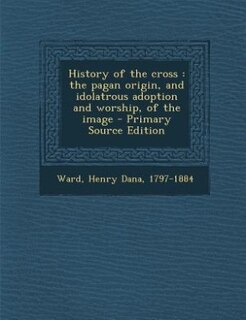 History of the cross: the pagan origin, and idolatrous adoption and worship, of the image