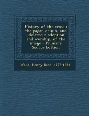 History of the cross: the pagan origin, and idolatrous adoption and worship, of the image