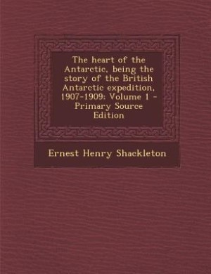 The heart of the Antarctic, being the story of the British Antarctic expedition, 1907-1909; Volume 1 - Primary Source Edition