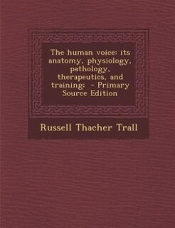 The human voice: its anatomy, physiology, pathology, therapeutics, and training;  - Primary Source Edition