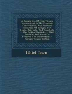Couverture_A Description Of Ithiel Town's Improvement In The Principle, Construction, And Practical Execution Of Bridges, For Roads, Railroads, And Aqueducts ... Also Critical Remarks ... With Practical And Scientific Remarks And Observations