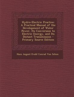 Hydro-Electric Practice: A Practical Manual of the Development of Water Power, Its Conversion to Electric Energy, and Its Di
