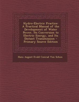 Hydro-Electric Practice: A Practical Manual of the Development of Water Power, Its Conversion to Electric Energy, and Its Di