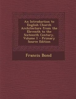 An Introduction to English Church Architecture from the Eleventh to the Sixteenth Century, Volume 1