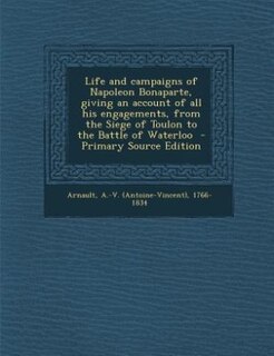 Life and campaigns of Napoleon Bonaparte, giving an account of all his engagements, from the Siege of Toulon to the Battle of Waterloo  - Primary Source Edition