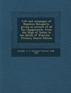Life and campaigns of Napoleon Bonaparte, giving an account of all his engagements, from the Siege of Toulon to the Battle of Waterloo  - Primary Source Edition