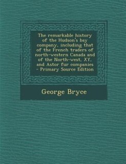 The remarkable history of the Hudson's bay company, including that of the French traders of north-western Canada and of the North-west, XY, and Astor fur companies