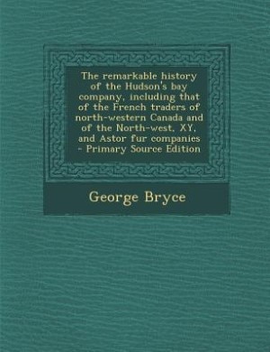 The remarkable history of the Hudson's bay company, including that of the French traders of north-western Canada and of the North-west, XY, and Astor fur companies