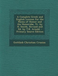 A Complete Greek and English Lexicon for the Poems of Homer and the Homeridæ, Tr. by H. Smith, Revised and Ed. by T.K. Arnold - Primary Source Edition