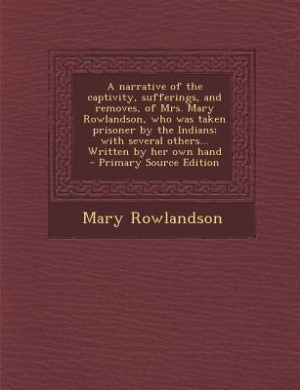 A narrative of the captivity, sufferings, and removes, of Mrs. Mary Rowlandson, who was taken prisoner by the Indians; with several others... Written by her own hand  - Primary Source Edition