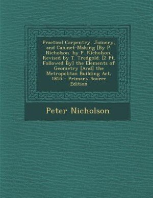 Front cover_Practical Carpentry, Joinery, and Cabinet-Making [By P. Nicholson. by P. Nicholson, Revised by T. Tredgold. [2 Pt. Followed By] the Elements of Geometry [And] the Metropolitan Building Act, 1855 - Primary Source Edition