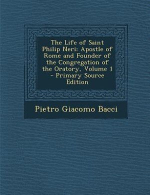 The Life of Saint Philip Neri: Apostle of Rome and Founder of the Congregation of the Oratory, Volume 1