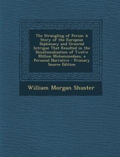 The Strangling of Persia: A Story of the European Diplomacy and Oriental Intrigue That Resulted in the Denationalization of T