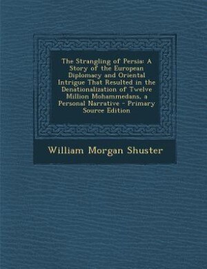 The Strangling of Persia: A Story of the European Diplomacy and Oriental Intrigue That Resulted in the Denationalization of T