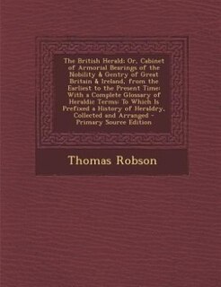The British Herald; Or, Cabinet of Armorial Bearings of the Nobility & Gentry of Great Britain & Ireland, from the Earliest to the Present Time: With a Complete Glossary of Heraldic Terms: To Which Is Prefixed a History of Heraldry, Collected a