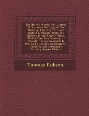The British Herald; Or, Cabinet of Armorial Bearings of the Nobility & Gentry of Great Britain & Ireland, from the Earliest to the Present Time: With a Complete Glossary of Heraldic Terms: To Which Is Prefixed a History of Heraldry, Collected a