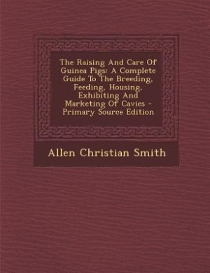 The Raising And Care Of Guinea Pigs: A Complete Guide To The Breeding, Feeding, Housing, Exhibiting And Marketing Of Cavies - Primary So