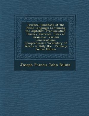 Practical Handbook of the Polish Language: Containing the Alphabet, Pronunciation, Fluency Exercises, Rules of Grammar, Various Conversations,