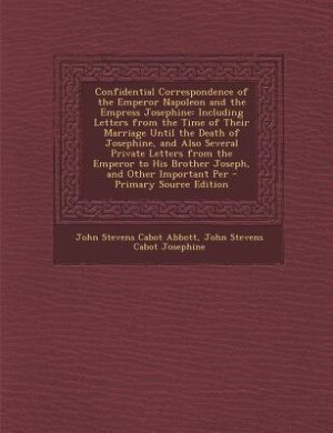 Confidential Correspondence of the Emperor Napoleon and the Empress Josephine: Including Letters from the Time of Their Marriage Until the Death of Josephine, and Also Several Pr