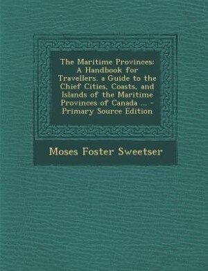 The Maritime Provinces: A Handbook for Travellers. a Guide to the Chief Cities, Coasts, and Islands of the Maritime Provinc