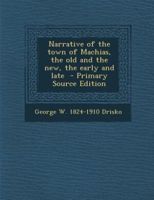 Narrative of the town of Machias, the old and the new, the early and late  - Primary Source Edition