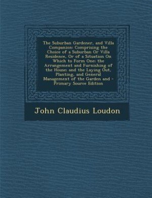 The Suburban Gardener, and Villa Companion: Comprising the Choice of a Suburban Or Villa Residence, Or of a Situation On Which to Form One; the