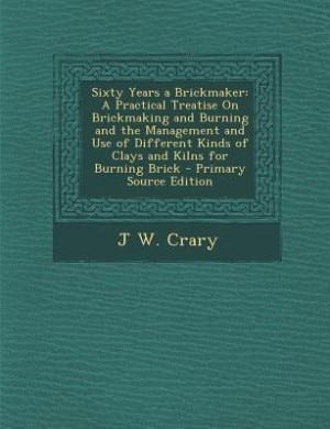Sixty Years a Brickmaker: A Practical Treatise On Brickmaking and Burning and the Management and Use of Different Kinds of Cl