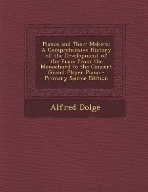 Pianos and Their Makers: A Comprehensive History of the Development of the Piano from the Monochord to the Concert Grand Pla