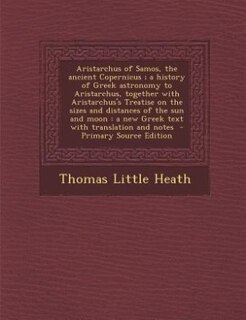 Aristarchus of Samos, the ancient Copernicus ; a history of Greek astronomy to Aristarchus, together with Aristarchus's Treatise on the sizes and distances of the sun and moon: a new Greek text with translation and notes  - Primary Source Edition