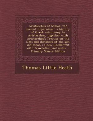Aristarchus of Samos, the ancient Copernicus ; a history of Greek astronomy to Aristarchus, together with Aristarchus's Treatise on the sizes and distances of the sun and moon: a new Greek text with translation and notes  - Primary Source Edition