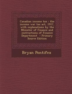 Canadian income tax: the income war tax act, 1917, with explanations by the Minister of Finance and instructions of Fina
