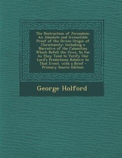 The Destruction of Jerusalem: An Absolute and Irresistible Proof of the Divine Origin of Christianity: Including a Narrative of t