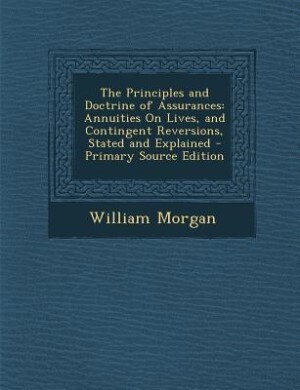 The Principles and Doctrine of Assurances: Annuities On Lives, and Contingent Reversions, Stated and Explained - Primary Source Edition