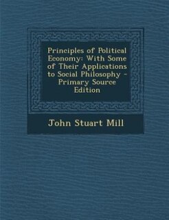 Principles of Political Economy: With Some of Their Applications to Social Philosophy - Primary Source Edition