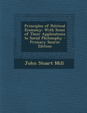 Principles of Political Economy: With Some of Their Applications to Social Philosophy - Primary Source Edition