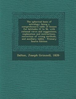 The spherical basis of astrology; being a comprehensive table of houses for latitudes 22 to 56, with rational views and suggestions, explanation and instructions, correction of wrong methods, and auxiliary tables - Primary Source Edition