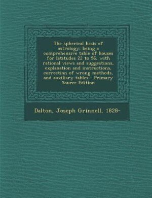 The spherical basis of astrology; being a comprehensive table of houses for latitudes 22 to 56, with rational views and suggestions, explanation and instructions, correction of wrong methods, and auxiliary tables - Primary Source Edition