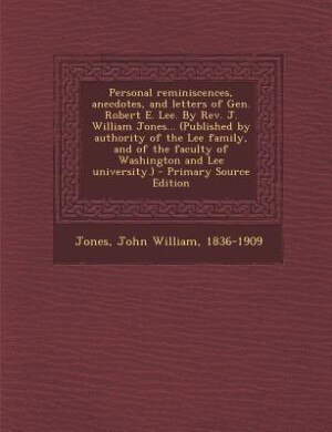 Personal reminiscences, anecdotes, and letters of Gen. Robert E. Lee. By Rev. J. William Jones... (Published by authority of the Lee family, and of the faculty of Washington and Lee university.) - Primary Source Edition