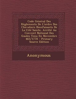 Code Général Des Règlements De L'ordre Des Chevaliers Bienfaisants De La Cité Sainte, Arrêté Au Convent National Des Gaules Tenu En Novembre 465/1778 - Primary Source Edition