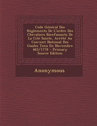 Code Général Des Règlements De L'ordre Des Chevaliers Bienfaisants De La Cité Sainte, Arrêté Au Convent National Des Gaules Tenu En Novembre 465/1778 - Primary Source Edition
