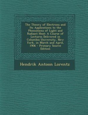 The Theory of Electrons and Its Applications to the Phenomena of Light and Radiant Heat: A Course of Lectures Delivered in Columbia University, New York, in March and April, 1906 - Primary