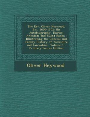 The Rev. Oliver Heywood, B.a., 1630-1702: His Autobiography, Diaries, Anecdote and Event Books : Illustrating the General and Family History