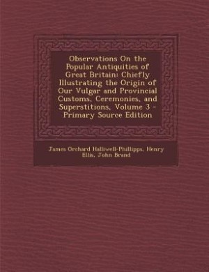 Observations On the Popular Antiquities of Great Britain: Chiefly Illustrating the Origin of Our Vulgar and Provincial Customs, Ceremonies, and Superstitions