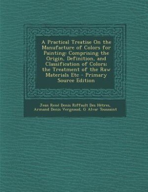 A Practical Treatise On the Manufacture of Colors for Painting: Comprising the Origin, Definition, and Classification of Colors; the Treatment of the Raw Materials
