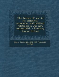 The future of war in its technical, economic, and political relations; is war now impossible?  - Primary Source Edition