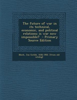 The future of war in its technical, economic, and political relations; is war now impossible?  - Primary Source Edition