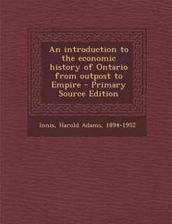 An introduction to the economic history of Ontario from outpost to Empire - Primary Source Edition